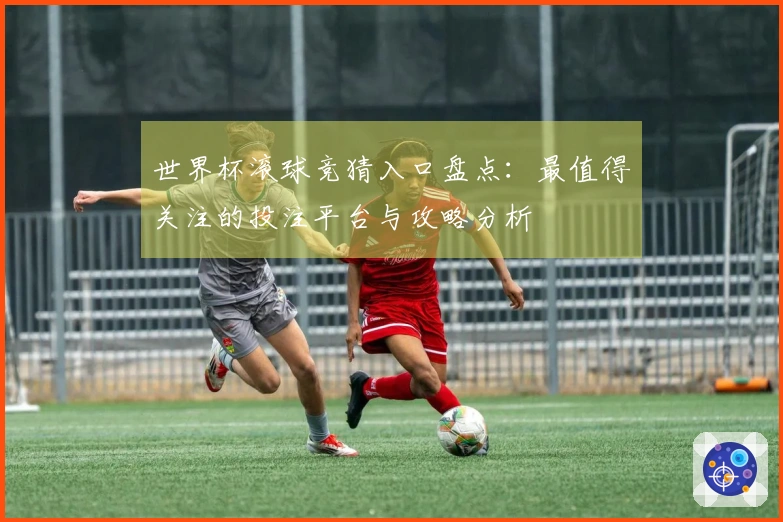 世界杯滚球竞猜入口盘点：最值得关注的投注平台与攻略分析