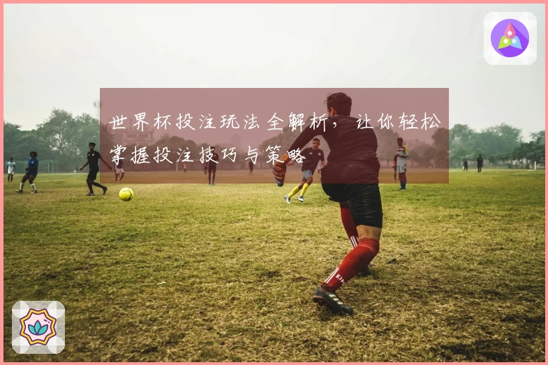 世界杯投注玩法全解析，让你轻松掌握投注技巧与策略